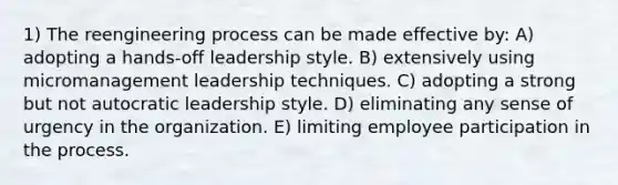 1) The reengineering process can be made effective by: A) adopting a hands-off leadership style. B) extensively using micromanagement leadership techniques. C) adopting a strong but not autocratic leadership style. D) eliminating any sense of urgency in the organization. E) limiting employee participation in the process.