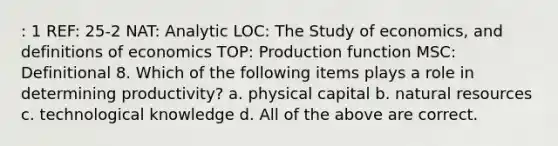 : 1 REF: 25-2 NAT: Analytic LOC: The Study of economics, and definitions of economics TOP: Production function MSC: Definitional 8. Which of the following items plays a role in determining productivity? a. physical capital b. natural resources c. technological knowledge d. All of the above are correct.