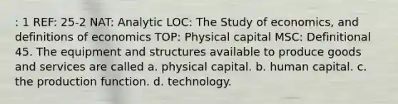 : 1 REF: 25-2 NAT: Analytic LOC: The Study of economics, and definitions of economics TOP: Physical capital MSC: Definitional 45. The equipment and structures available to produce goods and services are called a. physical capital. b. human capital. c. the production function. d. technology.