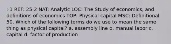 : 1 REF: 25-2 NAT: Analytic LOC: The Study of economics, and definitions of economics TOP: Physical capital MSC: Definitional 50. Which of the following terms do we use to mean the same thing as physical capital? a. assembly line b. manual labor c. capital d. factor of production