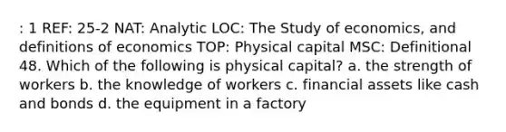 : 1 REF: 25-2 NAT: Analytic LOC: The Study of economics, and definitions of economics TOP: Physical capital MSC: Definitional 48. Which of the following is physical capital? a. the strength of workers b. the knowledge of workers c. financial assets like cash and bonds d. the equipment in a factory