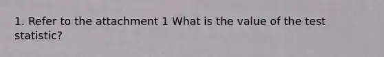 1. Refer to the attachment 1 What is the value of the test statistic?