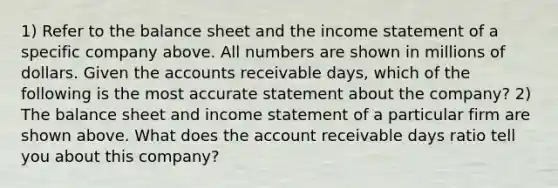 1) Refer to the balance sheet and the income statement of a specific company above. All numbers are shown in millions of dollars. Given the accounts receivable days, which of the following is the most accurate statement about the company? 2) The balance sheet and income statement of a particular firm are shown above. What does the account receivable days ratio tell you about this company?