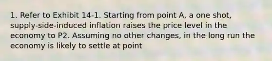 1. Refer to Exhibit 14-1. Starting from point A, a one shot, supply-side-induced inflation raises the price level in the economy to P2. Assuming no other changes, in the long run the economy is likely to settle at point