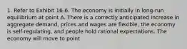 1. Refer to Exhibit 16-6. The economy is initially in long-run equilibrium at point A. There is a correctly anticipated increase in aggregate demand, prices and wages are flexible, the economy is self-regulating, and people hold rational expectations. The economy will move to point