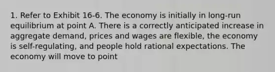 1. Refer to Exhibit 16-6. The economy is initially in long-run equilibrium at point A. There is a correctly anticipated increase in aggregate demand, prices and wages are flexible, the economy is self-regulating, and people hold rational expectations. The economy will move to point