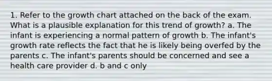 1. Refer to the growth chart attached on the back of the exam. What is a plausible explanation for this trend of growth? a. The infant is experiencing a normal pattern of growth b. The infant's growth rate reflects the fact that he is likely being overfed by the parents c. The infant's parents should be concerned and see a health care provider d. b and c only