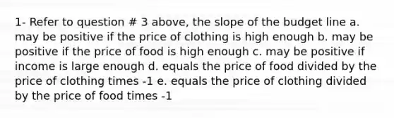 1- Refer to question # 3 above, the slope of the budget line a. may be positive if the price of clothing is high enough b. may be positive if the price of food is high enough c. may be positive if income is large enough d. equals the price of food divided by the price of clothing times -1 e. equals the price of clothing divided by the price of food times -1