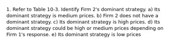 1. Refer to Table 10-3. Identify Firm 2's dominant strategy. a) Its dominant strategy is medium prices. b) Firm 2 does not have a dominant strategy. c) Its dominant strategy is high prices. d) Its dominant strategy could be high or medium prices depending on Firm 1's response. e) Its dominant strategy is low prices