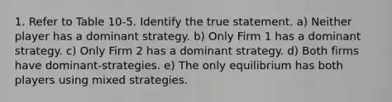 1. Refer to Table 10-5. Identify the true statement. a) Neither player has a dominant strategy. b) Only Firm 1 has a dominant strategy. c) Only Firm 2 has a dominant strategy. d) Both firms have dominant-strategies. e) The only equilibrium has both players using mixed strategies.