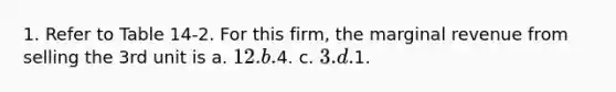 1. Refer to Table 14-2. For this firm, the marginal revenue from selling the 3rd unit is a. 12. b.4. c. 3. d.1.