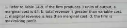 1. Refer to Table 14-9. If the firm produces 3 units of output, a. marginal cost is 4. b. total revenue is greater than variable cost. c. marginal revenue is less than marginal cost. d. the firm is maximizing profit.