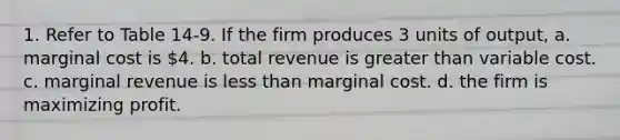 1. Refer to Table 14-9. If the firm produces 3 units of output, a. marginal cost is 4. b. total revenue is greater than variable cost. c. marginal revenue is less than marginal cost. d. the firm is maximizing profit.