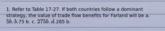 1. Refer to Table 17-27. If both countries follow a dominant strategy, the value of trade flow benefits for Farland will be a. 5 b. b.75 b. c. 275 b. d.285 b.