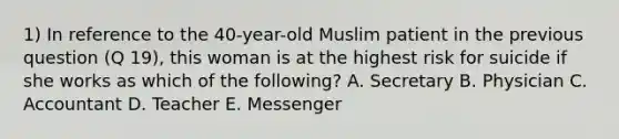 1) In reference to the 40-year-old Muslim patient in the previous question (Q 19), this woman is at the highest risk for suicide if she works as which of the following? A. Secretary B. Physician C. Accountant D. Teacher E. Messenger