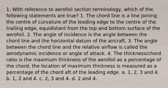 1. With reference to aerofoil section terminology, which of the following statements are true? 1. The chord line is a line joining the centre of curvature of the leading edge to the centre of the trailing edge, equidistant from the top and bottom surface of the aerofoil. 2. The angle of incidence is the angle between the chord line and the horizontal datum of the aircraft. 3. The angle between the chord line and the relative airflow is called the aerodynamic incidence or angle of attack. 4. The thickness/chord ratio is the maximum thickness of the aerofoil as a percentage of the chord, the location of maximum thickness is measured as a percentage of the chord aft of the leading edge. a. 1, 2, 3 and 4. b. 1, 2 and 4. c. 2, 3 and 4. d. 2 and 4.