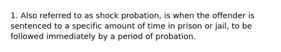 1. Also referred to as shock probation, is when the offender is sentenced to a specific amount of time in prison or jail, to be followed immediately by a period of probation.