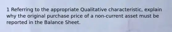 1 Referring to the appropriate Qualitative characteristic, explain why the original purchase price of a non-current asset must be reported in the Balance Sheet.