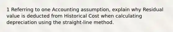 1 Referring to one Accounting assumption, explain why Residual value is deducted from Historical Cost when calculating depreciation using the straight-line method.