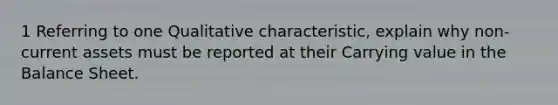 1 Referring to one Qualitative characteristic, explain why non-current assets must be reported at their Carrying value in the Balance Sheet.