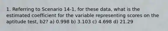 1. Referring to Scenario 14-1, for these data, what is the estimated coefficient for the variable representing scores on the aptitude test, b2? a) 0.998 b) 3.103 c) 4.698 d) 21.29