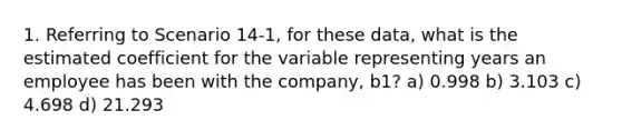 1. Referring to Scenario 14-1, for these data, what is the estimated coefficient for the variable representing years an employee has been with the company, b1? a) 0.998 b) 3.103 c) 4.698 d) 21.293