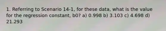 1. Referring to Scenario 14-1, for these data, what is the value for the regression constant, b0? a) 0.998 b) 3.103 c) 4.698 d) 21.293