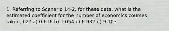 1. Referring to Scenario 14-2, for these data, what is the estimated coefficient for the number of economics courses taken, b2? a) 0.616 b) 1.054 c) 6.932 d) 9.103