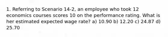 1. Referring to Scenario 14-2, an employee who took 12 economics courses scores 10 on the performance rating. What is her estimated expected wage rate? a) 10.90 b) 12.20 c) 24.87 d) 25.70