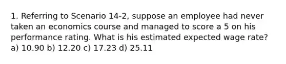 1. Referring to Scenario 14-2, suppose an employee had never taken an economics course and managed to score a 5 on his performance rating. What is his estimated expected wage rate? a) 10.90 b) 12.20 c) 17.23 d) 25.11