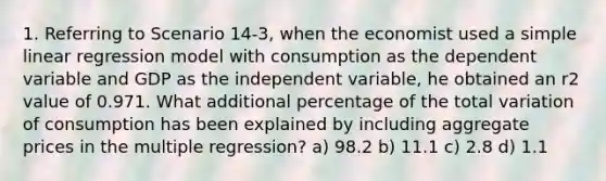 1. Referring to Scenario 14-3, when the economist used a simple linear regression model with consumption as the dependent variable and GDP as the independent variable, he obtained an r2 value of 0.971. What additional percentage of the total variation of consumption has been explained by including aggregate prices in the multiple regression? a) 98.2 b) 11.1 c) 2.8 d) 1.1