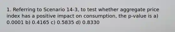 1. Referring to Scenario 14-3, to test whether aggregate price index has a positive impact on consumption, the p-value is a) 0.0001 b) 0.4165 c) 0.5835 d) 0.8330