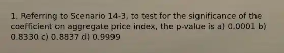 1. Referring to Scenario 14-3, to test for the significance of the coefficient on aggregate price index, the p-value is a) 0.0001 b) 0.8330 c) 0.8837 d) 0.9999