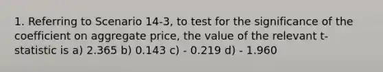 1. Referring to Scenario 14-3, to test for the significance of the coefficient on aggregate price, the value of the relevant t-statistic is a) 2.365 b) 0.143 c) - 0.219 d) - 1.960