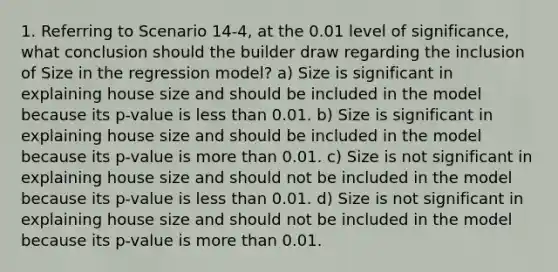 1. Referring to Scenario 14-4, at the 0.01 level of significance, what conclusion should the builder draw regarding the inclusion of Size in the regression model? a) Size is significant in explaining house size and should be included in the model because its p-value is less than 0.01. b) Size is significant in explaining house size and should be included in the model because its p-value is more than 0.01. c) Size is not significant in explaining house size and should not be included in the model because its p-value is less than 0.01. d) Size is not significant in explaining house size and should not be included in the model because its p-value is more than 0.01.