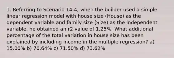 1. Referring to Scenario 14-4, when the builder used a simple linear regression model with house size (House) as the dependent variable and family size (Size) as the independent variable, he obtained an r2 value of 1.25%. What additional percentage of the total variation in house size has been explained by including income in the multiple regression? a) 15.00% b) 70.64% c) 71.50% d) 73.62%