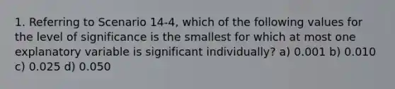 1. Referring to Scenario 14-4, which of the following values for the level of significance is the smallest for which at most one explanatory variable is significant individually? a) 0.001 b) 0.010 c) 0.025 d) 0.050