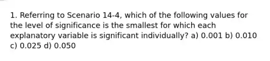 1. Referring to Scenario 14-4, which of the following values for the level of significance is the smallest for which each explanatory variable is significant individually? a) 0.001 b) 0.010 c) 0.025 d) 0.050