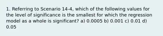 1. Referring to Scenario 14-4, which of the following values for the level of significance is the smallest for which the regression model as a whole is significant? a) 0.0005 b) 0.001 c) 0.01 d) 0.05