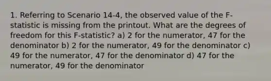 1. Referring to Scenario 14-4, the observed value of the F-statistic is missing from the printout. What are the degrees of freedom for this F-statistic? a) 2 for the numerator, 47 for the denominator b) 2 for the numerator, 49 for the denominator c) 49 for the numerator, 47 for the denominator d) 47 for the numerator, 49 for the denominator