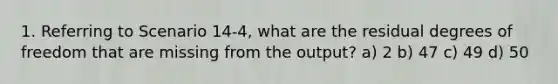 1. Referring to Scenario 14-4, what are the residual degrees of freedom that are missing from the output? a) 2 b) 47 c) 49 d) 50