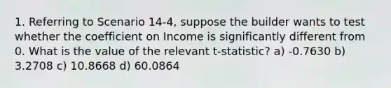 1. Referring to Scenario 14-4, suppose the builder wants to test whether the coefficient on Income is significantly different from 0. What is the value of the relevant t-statistic? a) -0.7630 b) 3.2708 c) 10.8668 d) 60.0864