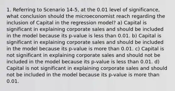 1. Referring to Scenario 14-5, at the 0.01 level of significance, what conclusion should the microeconomist reach regarding the inclusion of Capital in the regression model? a) Capital is significant in explaining corporate sales and should be included in the model because its p-value is less than 0.01. b) Capital is significant in explaining corporate sales and should be included in the model because its p-value is more than 0.01. c) Capital is not significant in explaining corporate sales and should not be included in the model because its p-value is less than 0.01. d) Capital is not significant in explaining corporate sales and should not be included in the model because its p-value is more than 0.01.