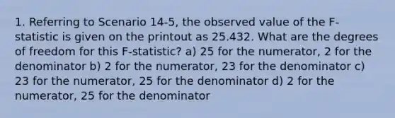 1. Referring to Scenario 14-5, the observed value of the F-statistic is given on the printout as 25.432. What are the degrees of freedom for this F-statistic? a) 25 for the numerator, 2 for the denominator b) 2 for the numerator, 23 for the denominator c) 23 for the numerator, 25 for the denominator d) 2 for the numerator, 25 for the denominator