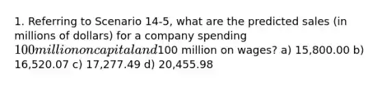 1. Referring to Scenario 14-5, what are the predicted sales (in millions of dollars) for a company spending 100 million on capital and100 million on wages? a) 15,800.00 b) 16,520.07 c) 17,277.49 d) 20,455.98