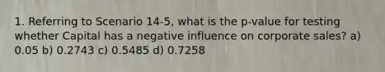 1. Referring to Scenario 14-5, what is the p-value for testing whether Capital has a negative influence on corporate sales? a) 0.05 b) 0.2743 c) 0.5485 d) 0.7258