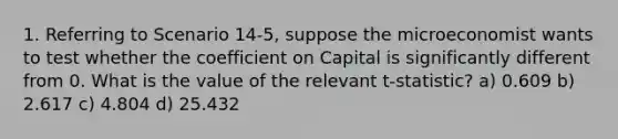 1. Referring to Scenario 14-5, suppose the microeconomist wants to test whether the coefficient on Capital is significantly different from 0. What is the value of the relevant t-statistic? a) 0.609 b) 2.617 c) 4.804 d) 25.432