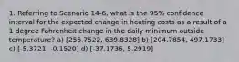 1. Referring to Scenario 14-6, what is the 95% confidence interval for the expected change in heating costs as a result of a 1 degree Fahrenheit change in the daily minimum outside temperature? a) [256.7522, 639.8328] b) [204.7854, 497.1733] c) [-5.3721, -0.1520] d) [-37.1736, 5.2919]