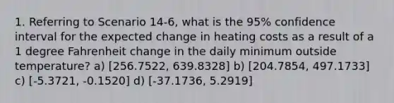 1. Referring to Scenario 14-6, what is the 95% confidence interval for the expected change in heating costs as a result of a 1 degree Fahrenheit change in the daily minimum outside temperature? a) [256.7522, 639.8328] b) [204.7854, 497.1733] c) [-5.3721, -0.1520] d) [-37.1736, 5.2919]