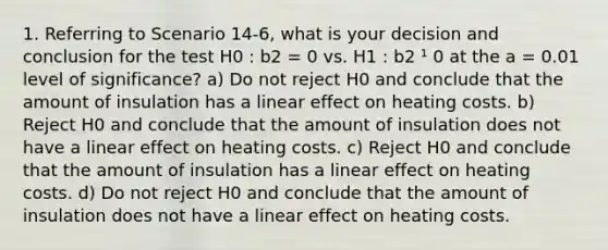 1. Referring to Scenario 14-6, what is your decision and conclusion for the test H0 : b2 = 0 vs. H1 : b2 ¹ 0 at the a = 0.01 level of significance? a) Do not reject H0 and conclude that the amount of insulation has a linear effect on heating costs. b) Reject H0 and conclude that the amount of insulation does not have a linear effect on heating costs. c) Reject H0 and conclude that the amount of insulation has a linear effect on heating costs. d) Do not reject H0 and conclude that the amount of insulation does not have a linear effect on heating costs.